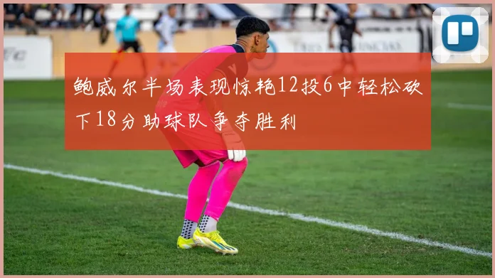 鲍威尔半场表现惊艳12投6中轻松砍下18分助球队争夺胜利