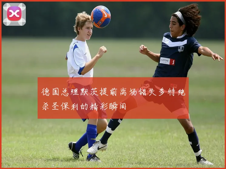 德国总理默茨提前离场错失多特绝杀圣保利的精彩瞬间