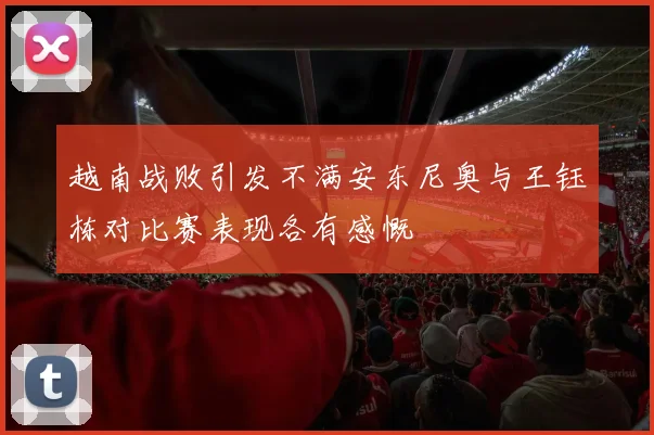 越南战败引发不满安东尼奥与王钰栋对比赛表现各有感慨