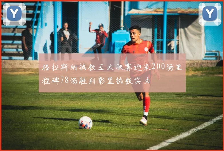 格拉斯纳执教五大联赛迎来200场里程碑78场胜利彰显执教实力