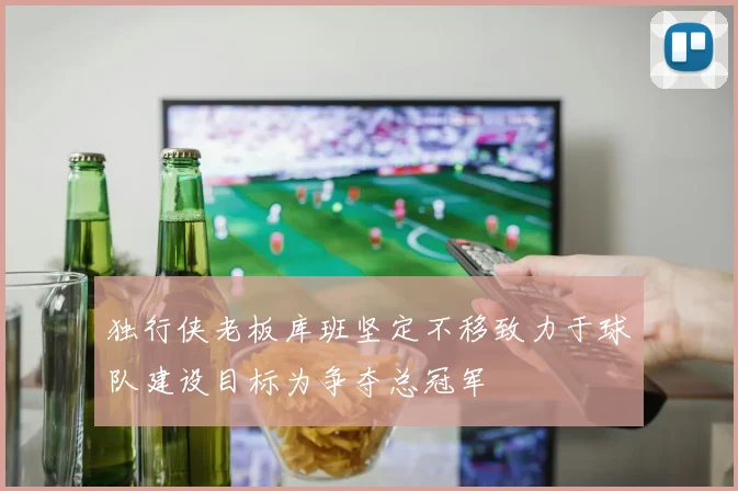 独行侠老板库班坚定不移致力于球队建设目标为争夺总冠军