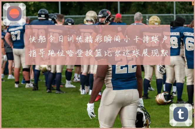 快船今日训练精彩瞬间小卡持球卢指导跑位哈登投篮比尔运球展现默契