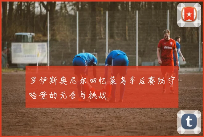罗伊斯奥尼尔回忆菜鸟季后赛防守哈登的无奈与挑战