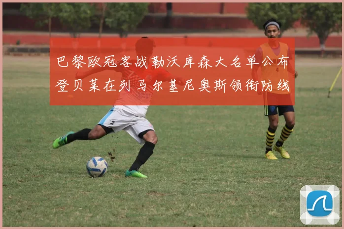 巴黎欧冠客战勒沃库森大名单公布登贝莱在列马尔基尼奥斯领衔防线