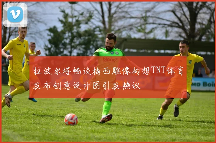 拉波尔塔畅谈梅西雕像构想TNT体育发布创意设计图引发热议