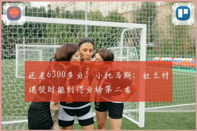 还差6300多分！小托马斯：杜兰特退役时能到得分榜第二名