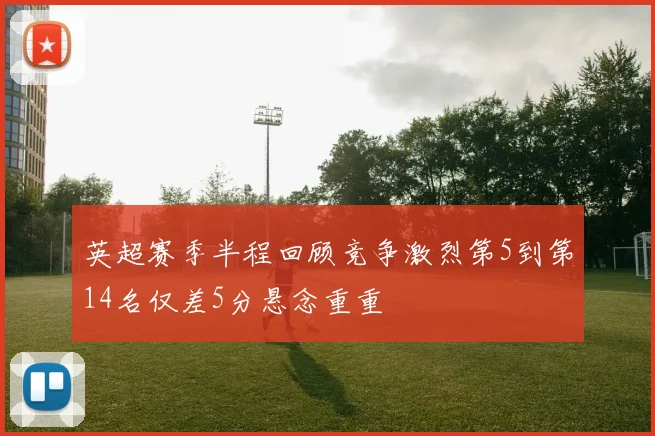 英超赛季半程回顾竞争激烈第5到第14名仅差5分悬念重重