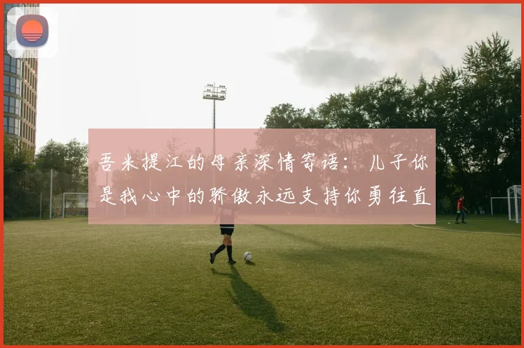 吾米提江的母亲深情寄语：儿子你是我心中的骄傲永远支持你勇往直前！