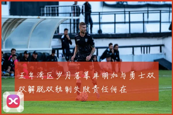五年湾区岁月落幕库明加与勇士双双解脱双轨制失败责任何在