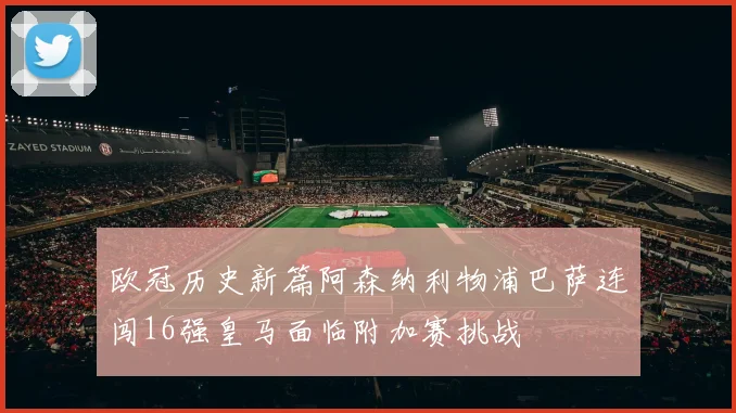 欧冠历史新篇阿森纳利物浦巴萨连闯16强皇马面临附加赛挑战