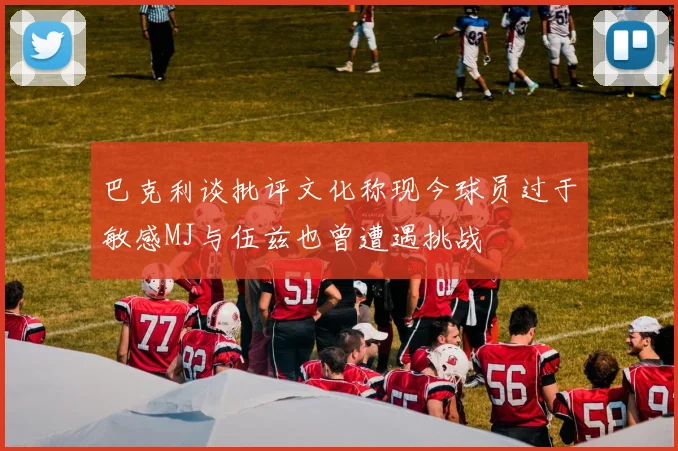 巴克利谈批评文化称现今球员过于敏感MJ与伍兹也曾遭遇挑战
