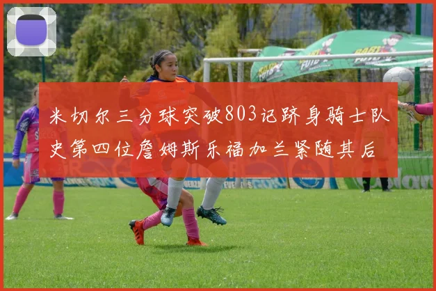 米切尔三分球突破803记跻身骑士队史第四位詹姆斯乐福加兰紧随其后