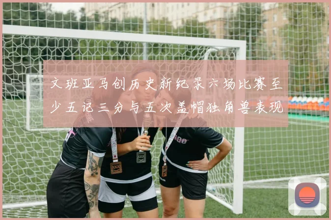 文班亚马创历史新纪录六场比赛至少五记三分与五次盖帽独角兽表现惊艳