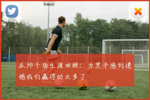 瓜帅千场生涯回顾：为黑子感到遗憾我们赢得的太多了