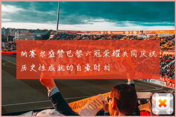 纳赛尔盛赞巴黎六冠荣耀共同庆祝历史性成就的自豪时刻