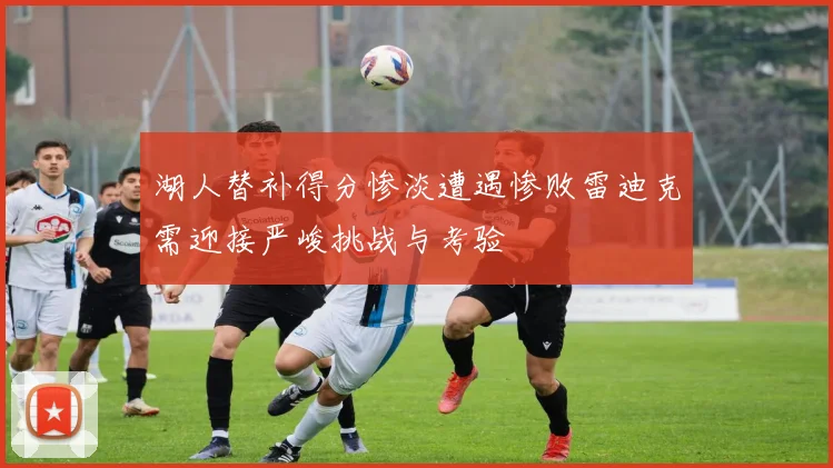 湖人替补得分惨淡遭遇惨败雷迪克需迎接严峻挑战与考验