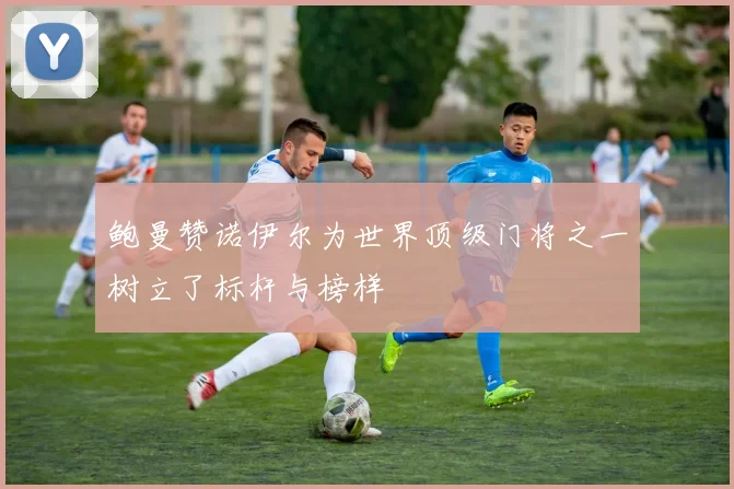 鲍曼赞诺伊尔为世界顶级门将之一树立了标杆与榜样