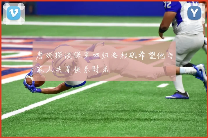 詹姆斯谈保罗回归洛杉矶希望他与家人共享快乐时光
