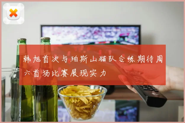 韩旭首次与珀斯山猫队合练期待周六首场比赛展现实力