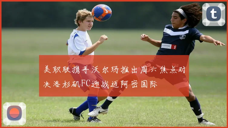 美职联携手沃尔玛推出周六焦点对决洛杉矶FC迎战迈阿密国际