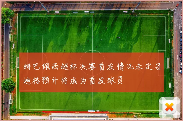 姆巴佩西超杯决赛首发情况未定吕迪格预计将成为首发球员