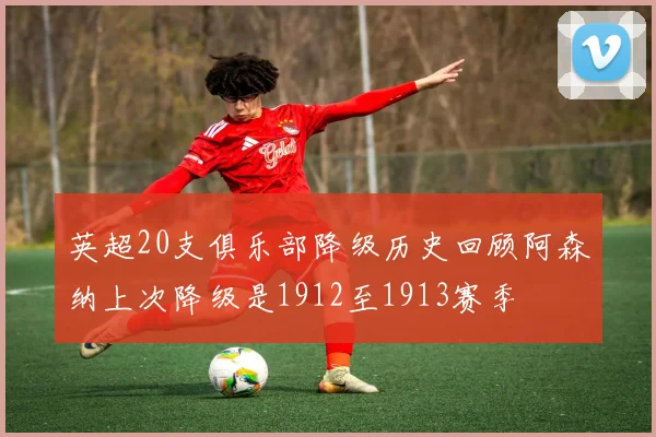 英超20支俱乐部降级历史回顾阿森纳上次降级是1912至1913赛季