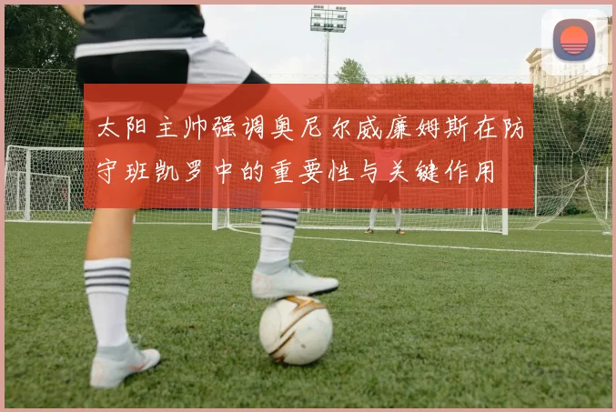 太阳主帅强调奥尼尔威廉姆斯在防守班凯罗中的重要性与关键作用