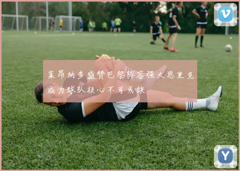 莱昂纳多盛赞巴黎阵容强大恩里克成为球队核心不可或缺